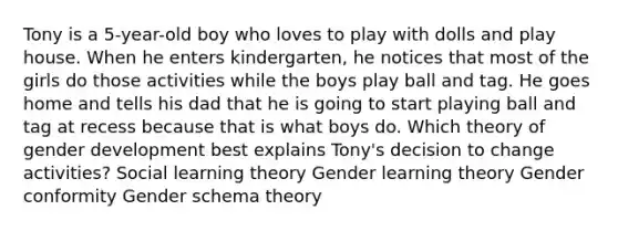 Tony is a 5-year-old boy who loves to play with dolls and play house. When he enters kindergarten, he notices that most of the girls do those activities while the boys play ball and tag. He goes home and tells his dad that he is going to start playing ball and tag at recess because that is what boys do. Which theory of gender development best explains Tony's decision to change activities? Social learning theory Gender learning theory Gender conformity Gender schema theory