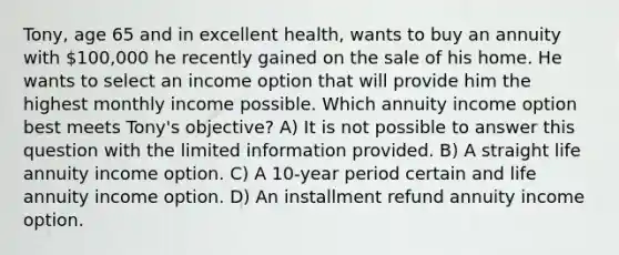 Tony, age 65 and in excellent health, wants to buy an annuity with 100,000 he recently gained on the sale of his home. He wants to select an income option that will provide him the highest monthly income possible. Which annuity income option best meets Tony's objective? A) It is not possible to answer this question with the limited information provided. B) A straight life annuity income option. C) A 10-year period certain and life annuity income option. D) An installment refund annuity income option.