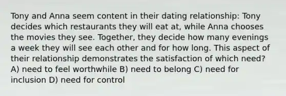 Tony and Anna seem content in their dating relationship: Tony decides which restaurants they will eat at, while Anna chooses the movies they see. Together, they decide how many evenings a week they will see each other and for how long. This aspect of their relationship demonstrates the satisfaction of which need? A) need to feel worthwhile B) need to belong C) need for inclusion D) need for control