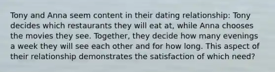 Tony and Anna seem content in their dating relationship: Tony decides which restaurants they will eat at, while Anna chooses the movies they see. Together, they decide how many evenings a week they will see each other and for how long. This aspect of their relationship demonstrates the satisfaction of which need?