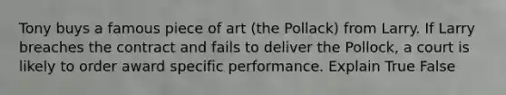 Tony buys a famous piece of art (the Pollack) from Larry. If Larry breaches the contract and fails to deliver the Pollock, a court is likely to order award specific performance. Explain True False