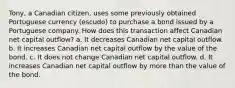 Tony, a Canadian citizen, uses some previously obtained Portuguese currency (escudo) to purchase a bond issued by a Portuguese company. How does this transaction affect Canadian net capital outflow? a. It decreases Canadian net capital outflow. b. It increases Canadian net capital outflow by the value of the bond. c. It does not change Canadian net capital outflow. d. It increases Canadian net capital outflow by more than the value of the bond.