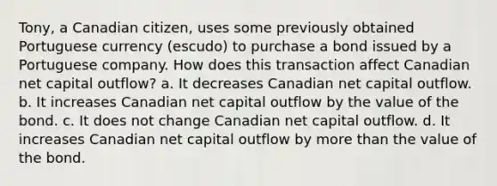 Tony, a Canadian citizen, uses some previously obtained Portuguese currency (escudo) to purchase a bond issued by a Portuguese company. How does this transaction affect Canadian net capital outflow? a. It decreases Canadian net capital outflow. b. It increases Canadian net capital outflow by the value of the bond. c. It does not change Canadian net capital outflow. d. It increases Canadian net capital outflow by more than the value of the bond.