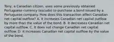 Tony, a Canadian citizen, uses some previously obtained Portuguese currency (escudo) to purchase a bond issued by a Portuguese company. How does this transaction affect Canadian net capital outflow? A. It increases Canadian net capital outflow by more than the value of the bond. B. It decreases Canadian net capital outflow. C. It does not change Canadian net capital outflow. D. It increases Canadian net capital outflow by the value of the bond.