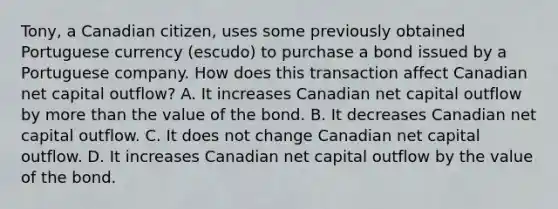 Tony, a Canadian citizen, uses some previously obtained Portuguese currency (escudo) to purchase a bond issued by a Portuguese company. How does this transaction affect Canadian net capital outflow? A. It increases Canadian net capital outflow by more than the value of the bond. B. It decreases Canadian net capital outflow. C. It does not change Canadian net capital outflow. D. It increases Canadian net capital outflow by the value of the bond.