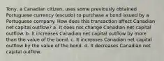 Tony, a Canadian citizen, uses some previously obtained Portuguese currency (escudo) to purchase a bond issued by a Portuguese company. How does this transaction affect Canadian net capital outflow? a. It does not change Canadian net capital outflow. b. It increases Canadian net capital outflow by more than the value of the bond. c. It increases Canadian net capital outflow by the value of the bond. d. It decreases Canadian net capital outflow.