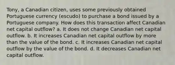 Tony, a Canadian citizen, uses some previously obtained Portuguese currency (escudo) to purchase a bond issued by a Portuguese company. How does this transaction affect Canadian net capital outflow? a. It does not change Canadian net capital outflow. b. It increases Canadian net capital outflow by more than the value of the bond. c. It increases Canadian net capital outflow by the value of the bond. d. It decreases Canadian net capital outflow.