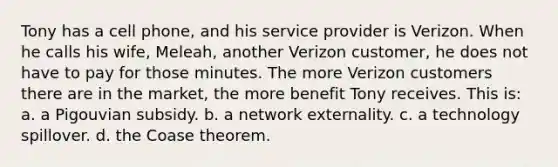 Tony has a cell phone, and his service provider is Verizon. When he calls his wife, Meleah, another Verizon customer, he does not have to pay for those minutes. The more Verizon customers there are in the market, the more benefit Tony receives. This is: a. a Pigouvian subsidy. b. a network externality. c. a technology spillover. d. the Coase theorem.