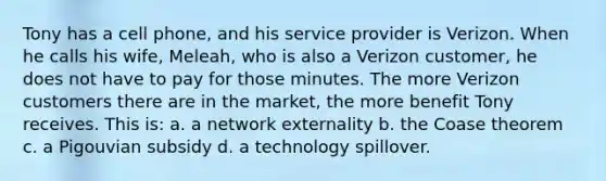 Tony has a cell phone, and his service provider is Verizon. When he calls his wife, Meleah, who is also a Verizon customer, he does not have to pay for those minutes. The more Verizon customers there are in the market, the more benefit Tony receives. This is: a. a network externality b. the Coase theorem c. a Pigouvian subsidy d. a technology spillover.