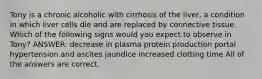 Tony is a chronic alcoholic with cirrhosis of the liver, a condition in which liver cells die and are replaced by connective tissue. Which of the following signs would you expect to observe in Tony? ANSWER: decrease in plasma protein production portal hypertension and ascites jaundice increased clotting time All of the answers are correct.