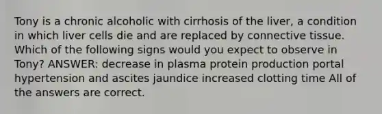 Tony is a chronic alcoholic with cirrhosis of the liver, a condition in which liver cells die and are replaced by connective tissue. Which of the following signs would you expect to observe in Tony? ANSWER: decrease in plasma protein production portal hypertension and ascites jaundice increased clotting time All of the answers are correct.
