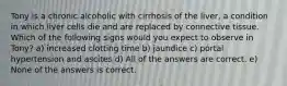 Tony is a chronic alcoholic with cirrhosis of the liver, a condition in which liver cells die and are replaced by connective tissue. Which of the following signs would you expect to observe in Tony? a) increased clotting time b) jaundice c) portal hypertension and ascites d) All of the answers are correct. e) None of the answers is correct.