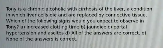 Tony is a chronic alcoholic with cirrhosis of the liver, a condition in which liver cells die and are replaced by connective tissue. Which of the following signs would you expect to observe in Tony? a) increased clotting time b) jaundice c) portal hypertension and ascites d) All of the answers are correct. e) None of the answers is correct.