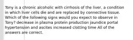 Tony is a chronic alcoholic with cirrhosis of the liver, a condition in which liver cells die and are replaced by connective tissue. Which of the following signs would you expect to observe in Tony? decrease in plasma protein production jaundice portal hypertension and ascites increased clotting time All of the answers are correct.