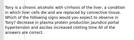 Tony is a chronic alcoholic with cirrhosis of the liver, a condition in which liver cells die and are replaced by <a href='https://www.questionai.com/knowledge/kYDr0DHyc8-connective-tissue' class='anchor-knowledge'>connective tissue</a>. Which of the following signs would you expect to observe in Tony? decrease in plasma protein production jaundice portal hypertension and ascites increased clotting time All of the answers are correct.