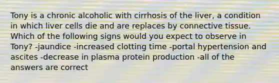 Tony is a chronic alcoholic with cirrhosis of the liver, a condition in which liver cells die and are replaces by <a href='https://www.questionai.com/knowledge/kYDr0DHyc8-connective-tissue' class='anchor-knowledge'>connective tissue</a>. Which of the following signs would you expect to observe in Tony? -jaundice -increased clotting time -portal hypertension and ascites -decrease in plasma protein production -all of the answers are correct