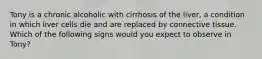 Tony is a chronic alcoholic with cirrhosis of the liver, a condition in which liver cells die and are replaced by connective tissue. Which of the following signs would you expect to observe in Tony?