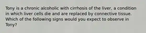 Tony is a chronic alcoholic with cirrhosis of the liver, a condition in which liver cells die and are replaced by <a href='https://www.questionai.com/knowledge/kYDr0DHyc8-connective-tissue' class='anchor-knowledge'>connective tissue</a>. Which of the following signs would you expect to observe in Tony?