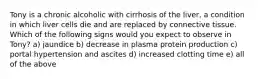 Tony is a chronic alcoholic with cirrhosis of the liver, a condition in which liver cells die and are replaced by connective tissue. Which of the following signs would you expect to observe in Tony? a) jaundice b) decrease in plasma protein production c) portal hypertension and ascites d) increased clotting time e) all of the above