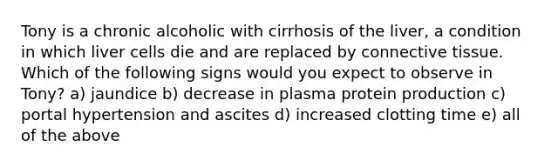 Tony is a chronic alcoholic with cirrhosis of the liver, a condition in which liver cells die and are replaced by connective tissue. Which of the following signs would you expect to observe in Tony? a) jaundice b) decrease in plasma protein production c) portal hypertension and ascites d) increased clotting time e) all of the above