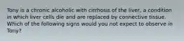 Tony is a chronic alcoholic with cirrhosis of the liver, a condition in which liver cells die and are replaced by connective tissue. Which of the following signs would you not expect to observe in Tony?