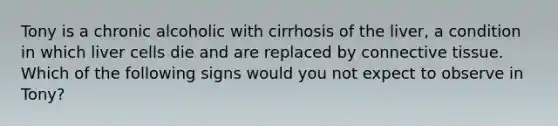 Tony is a chronic alcoholic with cirrhosis of the liver, a condition in which liver cells die and are replaced by connective tissue. Which of the following signs would you not expect to observe in Tony?