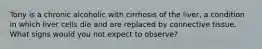 Tony is a chronic alcoholic with cirrhosis of the liver, a condition in which liver cells die and are replaced by connective tissue. What signs would you not expect to observe?