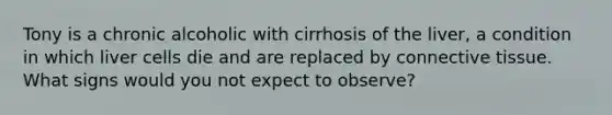 Tony is a chronic alcoholic with cirrhosis of the liver, a condition in which liver cells die and are replaced by connective tissue. What signs would you not expect to observe?