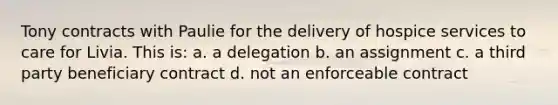 Tony contracts with Paulie for the delivery of hospice services to care for Livia. This is: a. a delegation b. an assignment c. a third party beneficiary contract d. not an enforceable contract