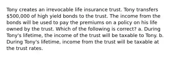 Tony creates an irrevocable <a href='https://www.questionai.com/knowledge/kwvuu0uLdT-life-insurance' class='anchor-knowledge'>life insurance</a> trust. Tony transfers 500,000 of high yield bonds to the trust. The income from the bonds will be used to pay the premiums on a policy on his life owned by the trust. Which of the following is correct? a. During Tony's lifetime, the income of the trust will be taxable to Tony. b. During Tony's lifetime, income from the trust will be taxable at the trust rates.