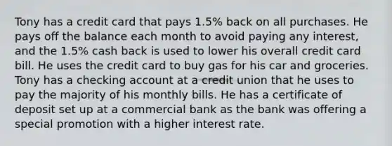 Tony has a credit card that pays 1.5% back on all purchases. He pays off the balance each month to avoid paying any interest, and the 1.5% cash back is used to lower his overall credit card bill. He uses the credit card to buy gas for his car and groceries. Tony has a checking account at a credit union that he uses to pay the majority of his monthly bills. He has a certificate of deposit set up at a commercial bank as the bank was offering a special promotion with a higher interest rate.