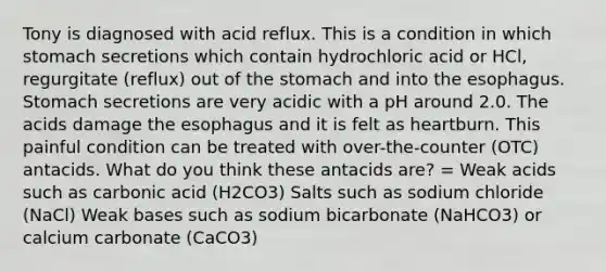 Tony is diagnosed with acid reflux. This is a condition in which stomach secretions which contain hydrochloric acid or HCl, regurgitate (reflux) out of <a href='https://www.questionai.com/knowledge/kLccSGjkt8-the-stomach' class='anchor-knowledge'>the stomach</a> and into <a href='https://www.questionai.com/knowledge/kSjVhaa9qF-the-esophagus' class='anchor-knowledge'>the esophagus</a>. Stomach secretions are very acidic with a pH around 2.0. The acids damage the esophagus and it is felt as heartburn. This painful condition can be treated with over-the-counter (OTC) antacids. What do you think these antacids are? = Weak acids such as carbonic acid (H2CO3) Salts such as sodium chloride (NaCl) Weak bases such as sodium bicarbonate (NaHCO3) or calcium carbonate (CaCO3)