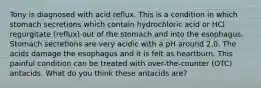 Tony is diagnosed with acid reflux. This is a condition in which stomach secretions which contain hydrochloric acid or HCl regurgitate (reflux) out of the stomach and into the esophagus. Stomach secretions are very acidic with a pH around 2.0. The acids damage the esophagus and it is felt as heartburn. This painful condition can be treated with over-the-counter (OTC) antacids. What do you think these antacids are?