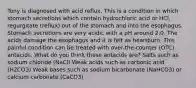 Tony is diagnosed with acid reflux. This is a condition in which stomach secretions which contain hydrochloric acid or HCl, regurgitate (reflux) out of the stomach and into the esophagus. Stomach secretions are very acidic with a pH around 2.0. The acids damage the esophagus and it is felt as heartburn. This painful condition can be treated with over-the-counter (OTC) antacids. What do you think these antacids are? Salts such as sodium chloride (NaCl) Weak acids such as carbonic acid (H2CO3) Weak bases such as sodium bicarbonate (NaHCO3) or calcium carbonate (CaCO3)