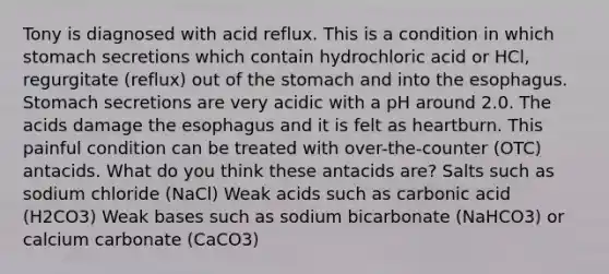 Tony is diagnosed with acid reflux. This is a condition in which stomach secretions which contain hydrochloric acid or HCl, regurgitate (reflux) out of the stomach and into the esophagus. Stomach secretions are very acidic with a pH around 2.0. The acids damage the esophagus and it is felt as heartburn. This painful condition can be treated with over-the-counter (OTC) antacids. What do you think these antacids are? Salts such as sodium chloride (NaCl) Weak acids such as carbonic acid (H2CO3) Weak bases such as sodium bicarbonate (NaHCO3) or calcium carbonate (CaCO3)