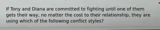 If Tony and Diana are committed to fighting until one of them gets their way, no matter the cost to their relationship, they are using which of the following conflict styles?