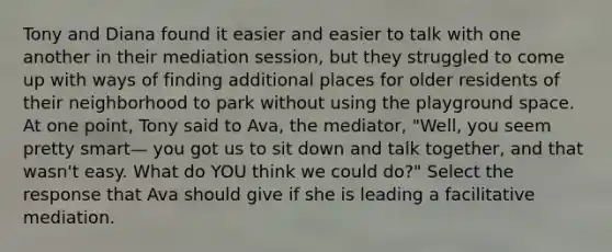 Tony and Diana found it easier and easier to talk with one another in their mediation session, but they struggled to come up with ways of finding additional places for older residents of their neighborhood to park without using the playground space. At one point, Tony said to Ava, the mediator, "Well, you seem pretty smart— you got us to sit down and talk together, and that wasn't easy. What do YOU think we could do?" Select the response that Ava should give if she is leading a facilitative mediation.