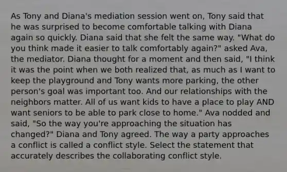 As Tony and Diana's mediation session went on, Tony said that he was surprised to become comfortable talking with Diana again so quickly. Diana said that she felt the same way. "What do you think made it easier to talk comfortably again?" asked Ava, the mediator. Diana thought for a moment and then said, "I think it was the point when we both realized that, as much as I want to keep the playground and Tony wants more parking, the other person's goal was important too. And our relationships with the neighbors matter. All of us want kids to have a place to play AND want seniors to be able to park close to home." Ava nodded and said, "So the way you're approaching the situation has changed?" Diana and Tony agreed. The way a party approaches a conflict is called a conflict style. Select the statement that accurately describes the collaborating conflict style.