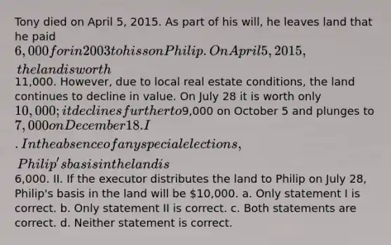 Tony died on April 5, 2015. As part of his will, he leaves land that he paid 6,000 for in 2003 to his son Philip. On April 5, 2015, the land is worth11,000. However, due to local real estate conditions, the land continues to decline in value. On July 28 it is worth only 10,000; it declines further to9,000 on October 5 and plunges to 7,000 on December 18. I. In the absence of any special elections, Philip's basis in the land is6,000. II. If the executor distributes the land to Philip on July 28, Philip's basis in the land will be 10,000. a. Only statement I is correct. b. Only statement II is correct. c. Both statements are correct. d. Neither statement is correct.