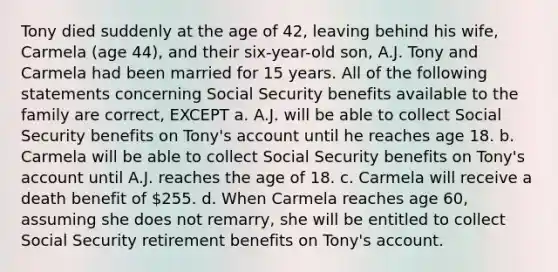 Tony died suddenly at the age of 42, leaving behind his wife, Carmela (age 44), and their six-year-old son, A.J. Tony and Carmela had been married for 15 years. All of the following statements concerning Social Security benefits available to the family are correct, EXCEPT a. A.J. will be able to collect Social Security benefits on Tony's account until he reaches age 18. b. Carmela will be able to collect Social Security benefits on Tony's account until A.J. reaches the age of 18. c. Carmela will receive a death benefit of 255. d. When Carmela reaches age 60, assuming she does not remarry, she will be entitled to collect Social Security retirement benefits on Tony's account.