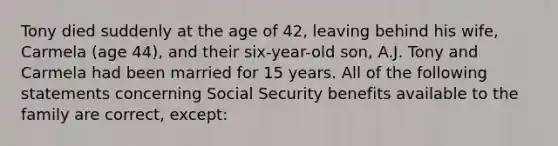 Tony died suddenly at the age of 42, leaving behind his wife, Carmela (age 44), and their six-year-old son, A.J. Tony and Carmela had been married for 15 years. All of the following statements concerning Social Security benefits available to the family are correct, except: