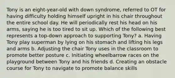 Tony is an eight-year-old with down syndrome, referred to OT for having difficulty holding himself upright in his chair throughout the entire school day. He will periodically rest his head on his arms, saying he is too tired to sit up. Which of the following best represents a top-down approach to supporting Tony? a. Having Tony play superman by lying on his stomach and lifting his legs and arms b. Adjusting the chair Tony uses in the classroom to promote better posture c. Initiating wheelbarrow races on the playground between Tony and his friends d. Creating an obstacle course for Tony to navigate to promote balance skills