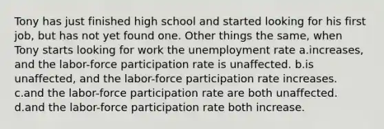 Tony has just finished high school and started looking for his first job, but has not yet found one. Other things the same, when Tony starts looking for work the unemployment rate a.increases, and the labor-force participation rate is unaffected. b.is unaffected, and the labor-force participation rate increases. c.and the labor-force participation rate are both unaffected. d.and the labor-force participation rate both increase.