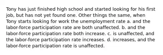 Tony has just finished high school and started looking for his first job, but has not yet found one. Other things the same, when Tony starts looking for work the unemployment rate a. and the labor-force participation rate are both unaffected. b. and the labor-force participation rate both increase. c. is unaffected, and the labor-force participation rate increases. d. increases, and the labor-force participation rate is unaffected.