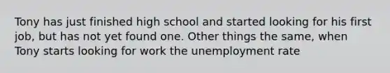 Tony has just finished high school and started looking for his first job, but has not yet found one. Other things the same, when Tony starts looking for work the <a href='https://www.questionai.com/knowledge/kh7PJ5HsOk-unemployment-rate' class='anchor-knowledge'>unemployment rate</a>