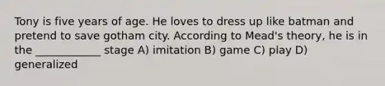 Tony is five years of age. He loves to dress up like batman and pretend to save gotham city. According to Mead's theory, he is in the ____________ stage A) imitation B) game C) play D) generalized