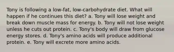 Tony is following a low-fat, low-carbohydrate diet. What will happen if he continues this diet? a. Tony will lose weight and break down muscle mass for energy. b. Tony will not lose weight unless he cuts out protein. c. Tony's body will draw from glucose energy stores. d. Tony's amino acids will produce additional protein. e. Tony will excrete more amino acids.