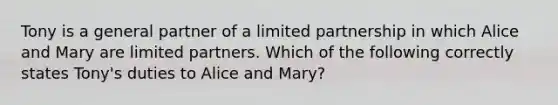 Tony is a general partner of a <a href='https://www.questionai.com/knowledge/kmd4h5Q7st-limited-partnership' class='anchor-knowledge'>limited partnership</a> in which Alice and Mary are limited partners. Which of the following correctly states Tony's duties to Alice and Mary?