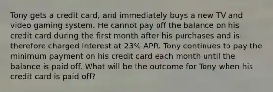 Tony gets a credit card, and immediately buys a new TV and video gaming system. He cannot pay off the balance on his credit card during the first month after his purchases and is therefore charged interest at 23% APR. Tony continues to pay the minimum payment on his credit card each month until the balance is paid off. What will be the outcome for Tony when his credit card is paid off?