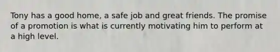 Tony has a good home, a safe job and great friends. The promise of a promotion is what is currently motivating him to perform at a high level.